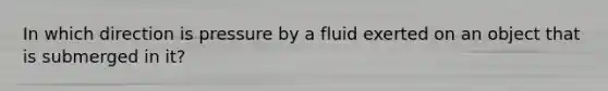 In which direction is pressure by a fluid exerted on an object that is submerged in it?