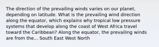 The direction of the prevailing winds varies on our planet, depending on latitude. What is the prevailing wind direction along the equator, which explains why tropical low pressure systems that develop along the coast of West Africa travel toward the Caribbean? Along the equator, the prevailing winds are from the... South East West North