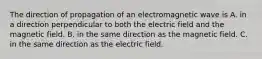 The direction of propagation of an electromagnetic wave is A. in a direction perpendicular to both the electric field and the magnetic field. B. in the same direction as the magnetic field. C. in the same direction as the electric field.