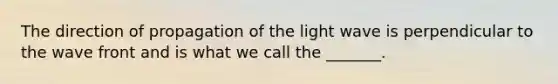 The direction of propagation of the light wave is perpendicular to the wave front and is what we call the _______.