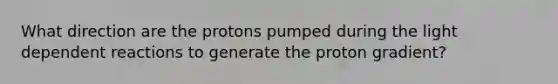 What direction are the protons pumped during the light dependent reactions to generate the proton gradient?