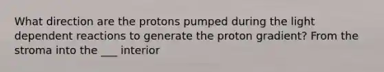 What direction are the protons pumped during the light dependent reactions to generate the proton gradient? From the stroma into the ___ interior