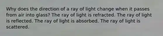 Why does the direction of a ray of light change when it passes from air into glass? The ray of light is refracted. The ray of light is reflected. The ray of light is absorbed. The ray of light is scattered.