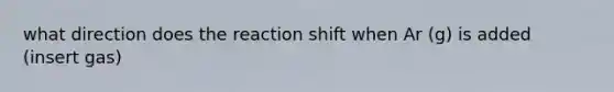 what direction does the reaction shift when Ar (g) is added (insert gas)