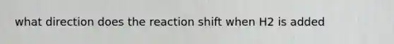 what direction does the reaction shift when H2 is added