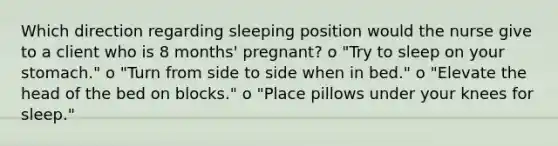 Which direction regarding sleeping position would the nurse give to a client who is 8 months' pregnant? o "Try to sleep on your stomach." o "Turn from side to side when in bed." o "Elevate the head of the bed on blocks." o "Place pillows under your knees for sleep."