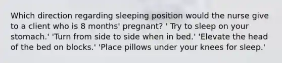 Which direction regarding sleeping position would the nurse give to a client who is 8 months' pregnant? ' Try to sleep on your stomach.' 'Turn from side to side when in bed.' 'Elevate the head of the bed on blocks.' 'Place pillows under your knees for sleep.'