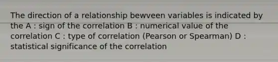 The direction of a relationship bewveen variables is indicated by the A : sign of the correlation B : numerical value of the correlation C : type of correlation (Pearson or Spearman) D : statistical significance of the correlation