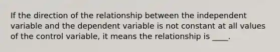 If the direction of the relationship between the independent variable and the dependent variable is not constant at all values of the control variable, it means the relationship is ____.