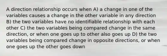 A direction relationship occurs when A) a change in one of the variables causes a change in the other variable in any direction B) the two variables have no identifiable relationship with each other C) the two variables being compared change in the same direction, or when one goes up to other also goes up D) the two variables being compared change in opposite directions, or when one goes up the other goes down