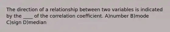 ​The direction of a relationship between two variables is indicated by the ____ of the correlation coefficient. A)number B)mode C)sign D)median