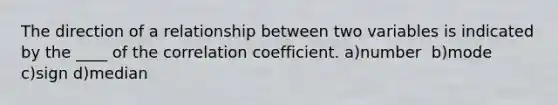 The direction of a relationship between two variables is indicated by the ____ of the correlation coefficient. a)number ​ b)mode ​ c)sign ​d)median