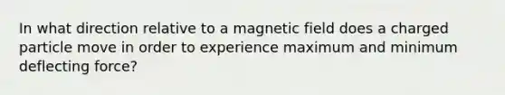 In what direction relative to a magnetic field does a charged particle move in order to experience maximum and minimum deflecting force?