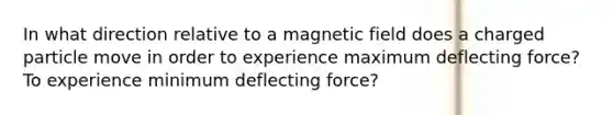 In what direction relative to a magnetic field does a charged particle move in order to experience maximum deflecting force? To experience minimum deflecting force?