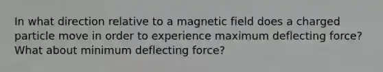 In what direction relative to a magnetic field does a charged particle move in order to experience maximum deflecting force? What about minimum deflecting force?