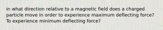 in what direction relative to a magnetic field does a charged particle move in order to experience maximum deflecting force? To experience minimum deflecting force?