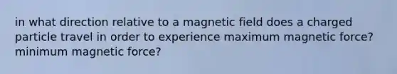 in what direction relative to a magnetic field does a charged particle travel in order to experience maximum magnetic force? minimum magnetic force?