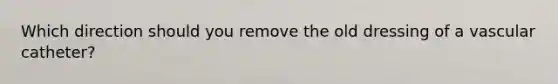 Which direction should you remove the old dressing of a vascular catheter?