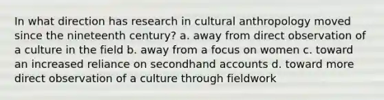 In what direction has research in cultural anthropology moved since the nineteenth century? a. away from direct observation of a culture in the field b. away from a focus on women c. toward an increased reliance on secondhand accounts d. toward more direct observation of a culture through fieldwork