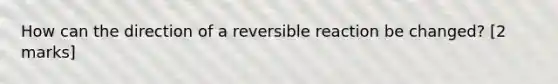 How can the direction of a reversible reaction be changed? [2 marks]