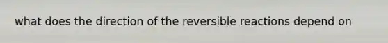 what does the direction of the reversible reactions depend on