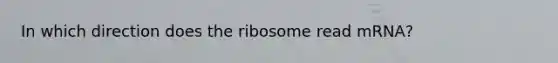 In which direction does the ribosome read mRNA?