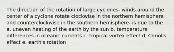 The direction of the rotation of large cyclones- winds around the center of a cyclone rotate clockwise in the northern hemisphere and counterclockwise in the southern hemisphere- is due to the a. uneven heating of the earth by the sun b. temperature differences in oceanic currents c. tropical vortex effect d. Coriolis effect e. earth's rotation