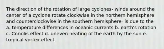 The direction of the rotation of large cyclones- winds around the center of a cyclone rotate clockwise in the northern hemisphere and counterclockwise in the southern hemisphere- is due to the a. temperature differences in oceanic currents b. earth's rotation c. Coriolis effect d. uneven heating of the earth by the sun e. tropical vortex effect