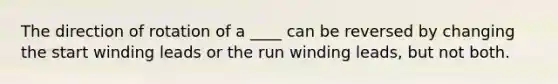 The direction of rotation of a ____ can be reversed by changing the start winding leads or the run winding leads, but not both.