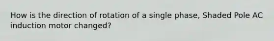 How is the direction of rotation of a single phase, Shaded Pole AC induction motor changed?