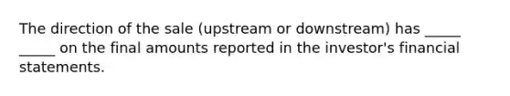 The direction of the sale (upstream or downstream) has _____ _____ on the final amounts reported in the investor's financial statements.