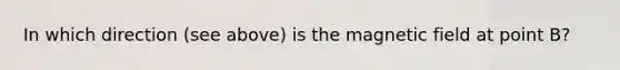 In which direction (see above) is the magnetic field at point B?