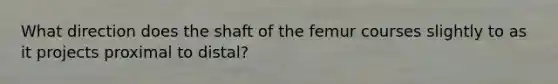 What direction does the shaft of the femur courses slightly to as it projects proximal to distal?