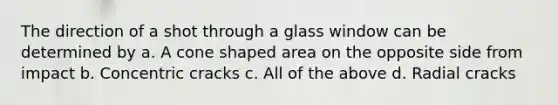 The direction of a shot through a glass window can be determined by a. A cone shaped area on the opposite side from impact b. Concentric cracks c. All of the above d. Radial cracks