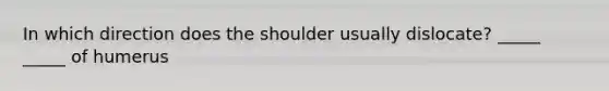 In which direction does the shoulder usually dislocate? _____ _____ of humerus