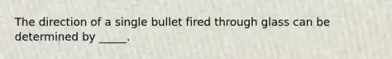 The direction of a single bullet fired through glass can be determined by _____.