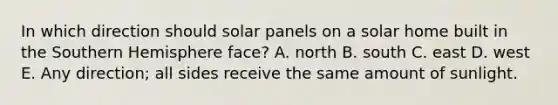 In which direction should solar panels on a solar home built in the Southern Hemisphere face? A. north B. south C. east D. west E. Any direction; all sides receive the same amount of sunlight.