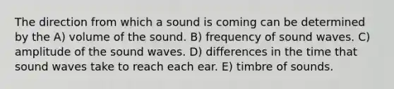 The direction from which a sound is coming can be determined by the A) volume of the sound. B) frequency of sound waves. C) amplitude of the sound waves. D) differences in the time that sound waves take to reach each ear. E) timbre of sounds.