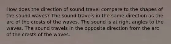 How does the direction of sound travel compare to the shapes of the sound waves? The sound travels in the same direction as the arc of the crests of the waves. The sound is at right angles to the waves. The sound travels in the opposite direction from the arc of the crests of the waves.