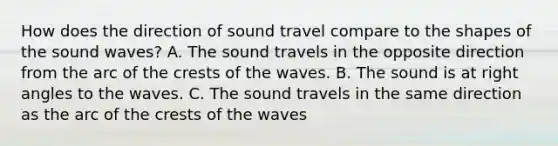 How does the direction of sound travel compare to the shapes of the sound waves? A. The sound travels in the opposite direction from the arc of the crests of the waves. B. The sound is at right angles to the waves. C. The sound travels in the same direction as the arc of the crests of the waves