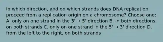 In which direction, and on which strands does DNA replication proceed from a replication origin on a chromosome? Choose one: A. only on one strand in the 3' → 5' direction B. in both directions, on both strands C. only on one strand in the 5' → 3' direction D. from the left to the right, on both strands