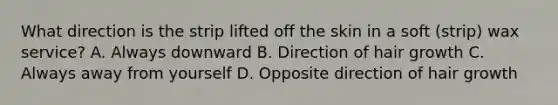 What direction is the strip lifted off the skin in a soft (strip) wax service? A. Always downward B. Direction of hair growth C. Always away from yourself D. Opposite direction of hair growth