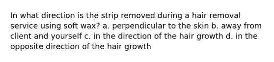 In what direction is the strip removed during a hair removal service using soft wax? a. perpendicular to the skin b. away from client and yourself c. in the direction of the hair growth d. in the opposite direction of the hair growth