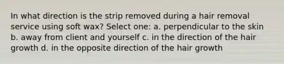 In what direction is the strip removed during a hair removal service using soft wax? Select one: a. perpendicular to the skin b. away from client and yourself c. in the direction of the hair growth d. in the opposite direction of the hair growth