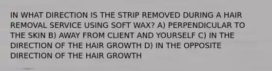 IN WHAT DIRECTION IS THE STRIP REMOVED DURING A HAIR REMOVAL SERVICE USING SOFT WAX? A) PERPENDICULAR TO THE SKIN B) AWAY FROM CLIENT AND YOURSELF C) IN THE DIRECTION OF THE HAIR GROWTH D) IN THE OPPOSITE DIRECTION OF THE HAIR GROWTH