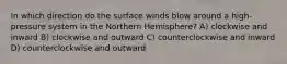 In which direction do the surface winds blow around a high-pressure system in the Northern Hemisphere? A) clockwise and inward B) clockwise and outward C) counterclockwise and inward D) counterclockwise and outward