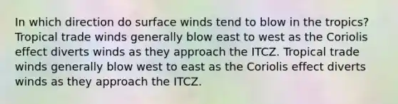 In which direction do surface winds tend to blow in the tropics? Tropical trade winds generally blow east to west as the Coriolis effect diverts winds as they approach the ITCZ. Tropical trade winds generally blow west to east as the Coriolis effect diverts winds as they approach the ITCZ.