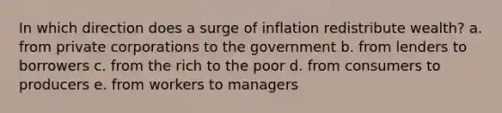 In which direction does a surge of inflation redistribute wealth? a. from private corporations to the government b. from lenders to borrowers c. from the rich to the poor d. from consumers to producers e. from workers to managers