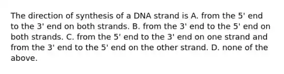 The direction of synthesis of a DNA strand is A. from the 5' end to the 3' end on both strands. B. from the 3' end to the 5' end on both strands. C. from the 5' end to the 3' end on one strand and from the 3' end to the 5' end on the other strand. D. none of the above.