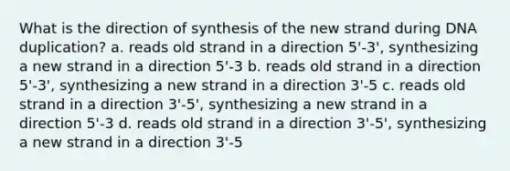 What is the direction of synthesis of the new strand during DNA duplication? a. reads old strand in a direction 5'-3', synthesizing a new strand in a direction 5'-3 b. reads old strand in a direction 5'-3', synthesizing a new strand in a direction 3'-5 c. reads old strand in a direction 3'-5', synthesizing a new strand in a direction 5'-3 d. reads old strand in a direction 3'-5', synthesizing a new strand in a direction 3'-5